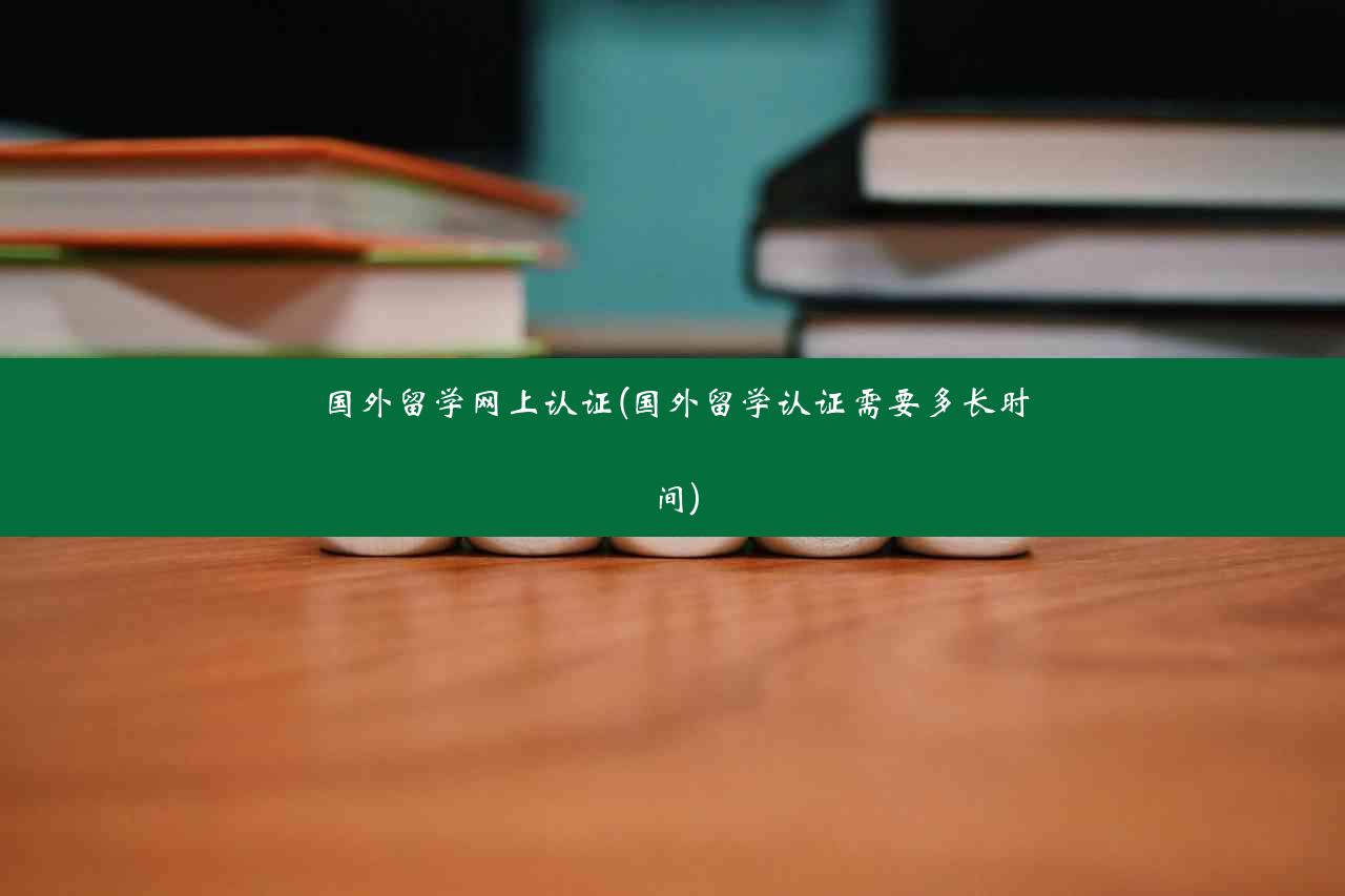 国外留学网上认证(国外留学认证需要多长时间)