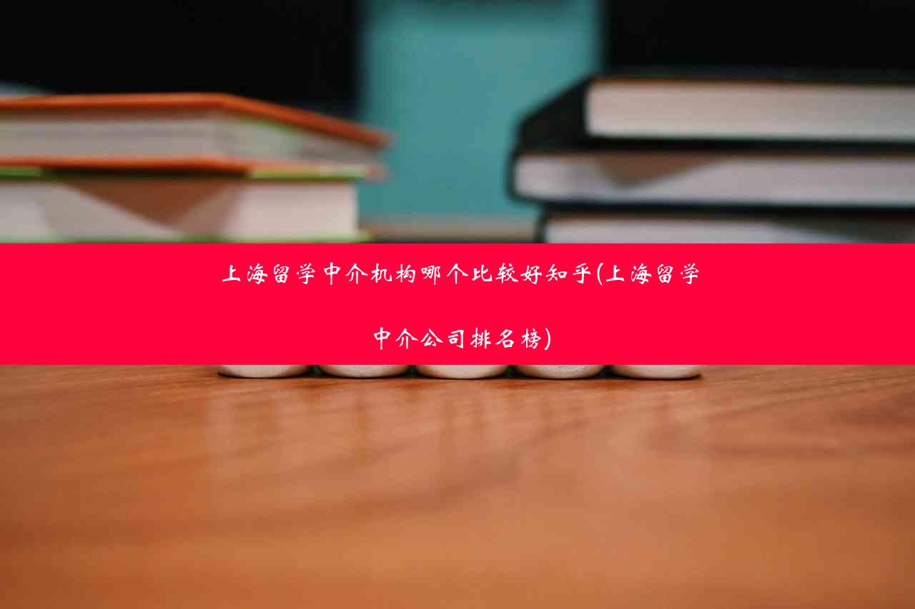 上海留学中介机构哪个比较好知乎(上海留学中介公司排名榜)