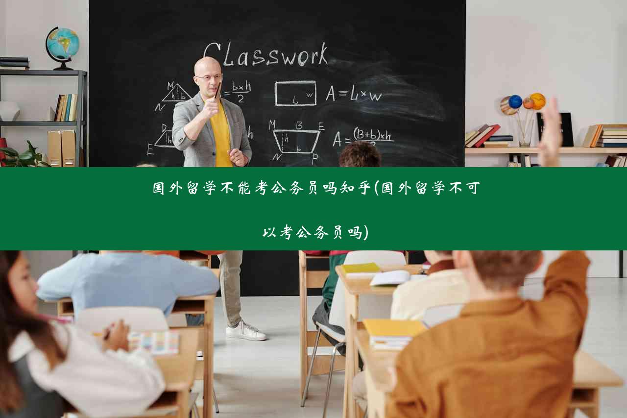 国外留学不能考公务员吗知乎(国外留学不可以考公务员吗)