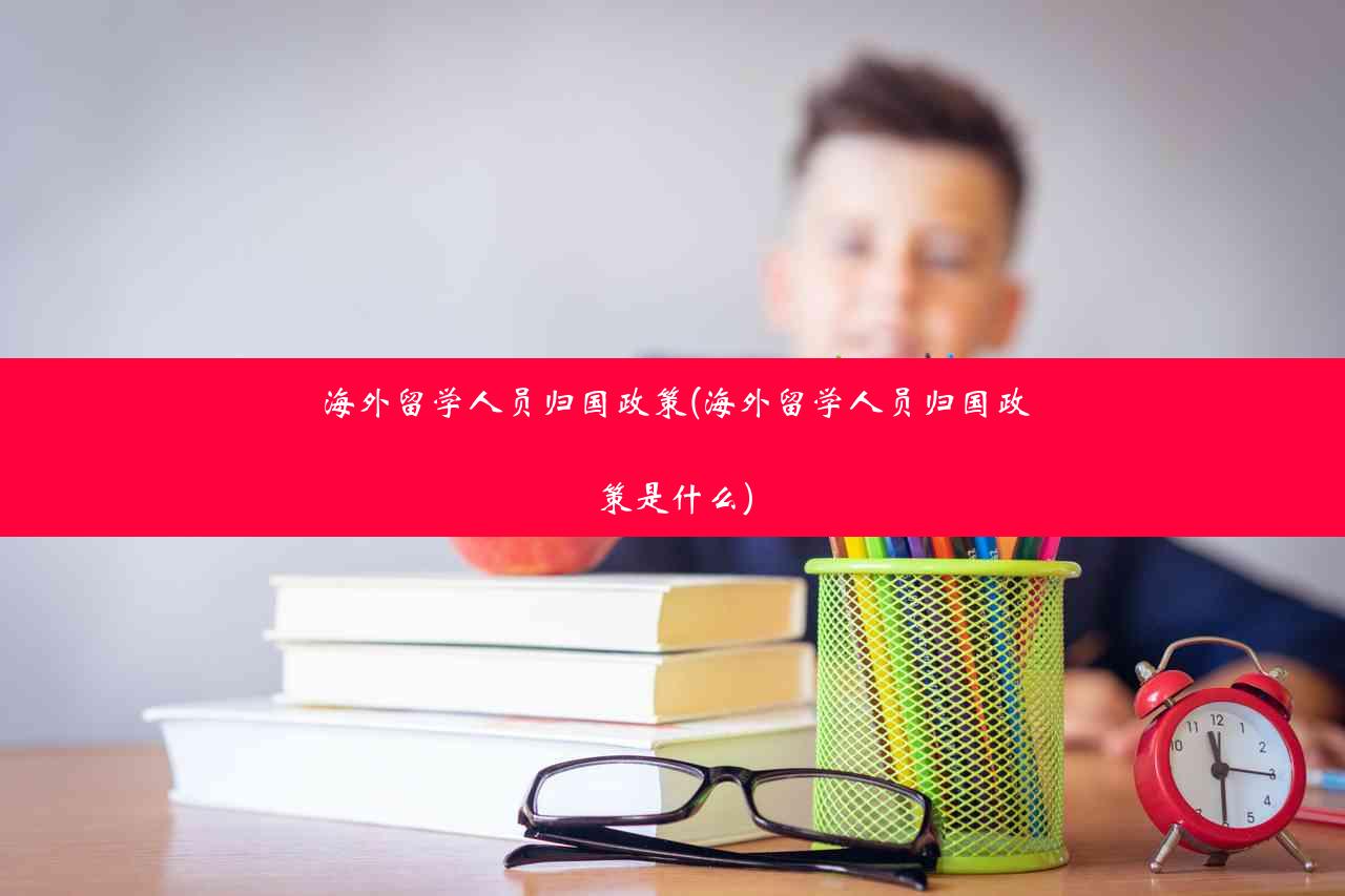 海外留学人员归国政策(海外留学人员归国政策是什么)