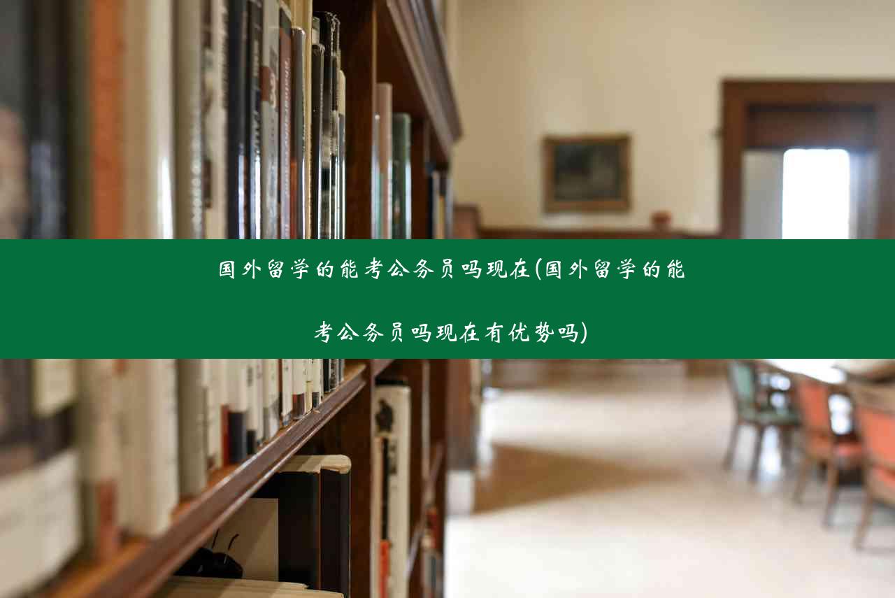 国外留学的能考公务员吗现在(国外留学的能考公务员吗现在有优势吗)