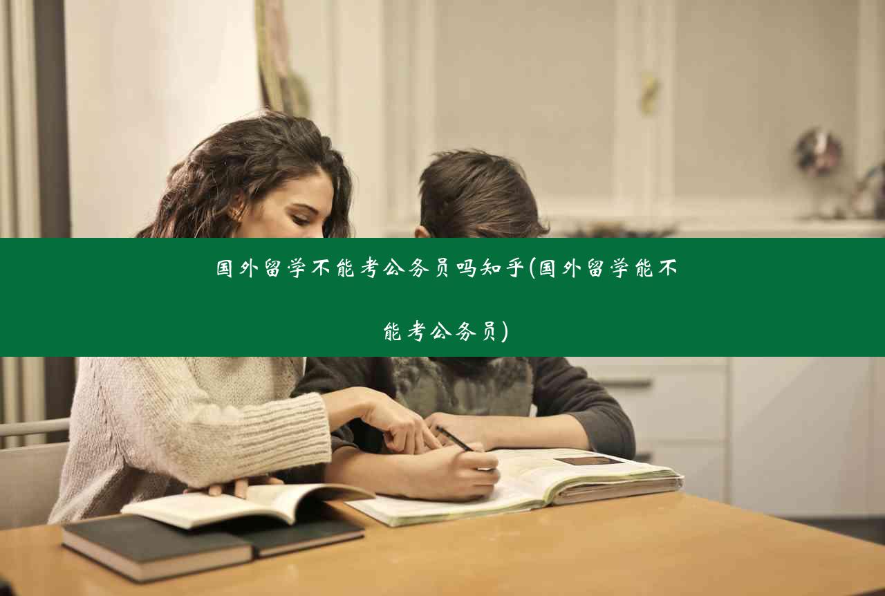 国外留学不能考公务员吗知乎(国外留学能不能考公务员)