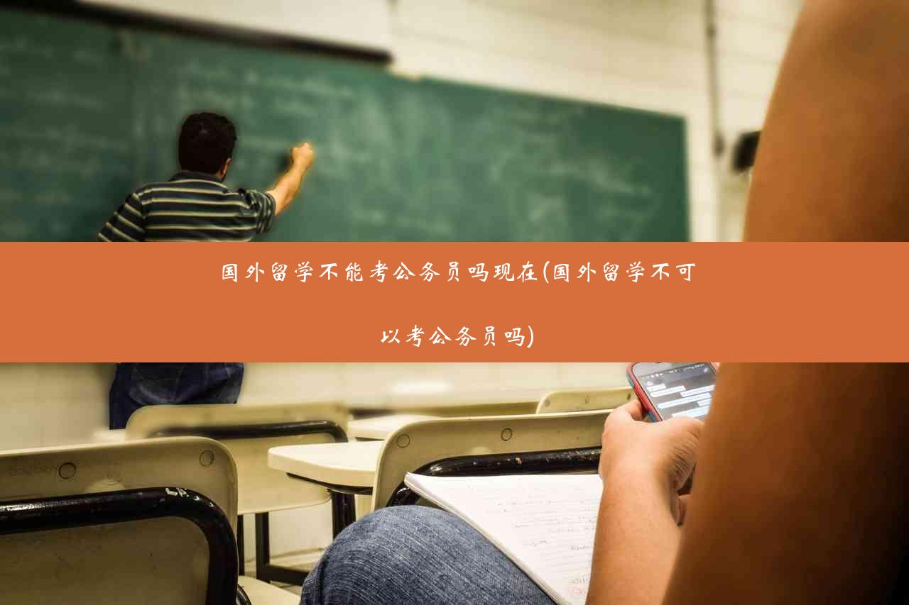 国外留学不能考公务员吗现在(国外留学不可以考公务员吗)