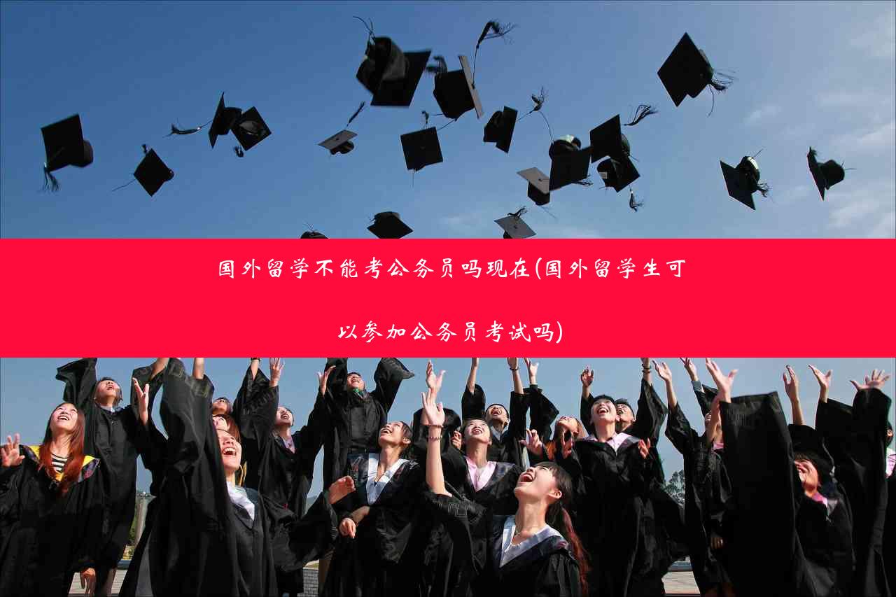 国外留学不能考公务员吗现在(国外留学生可以参加公务员考试吗)