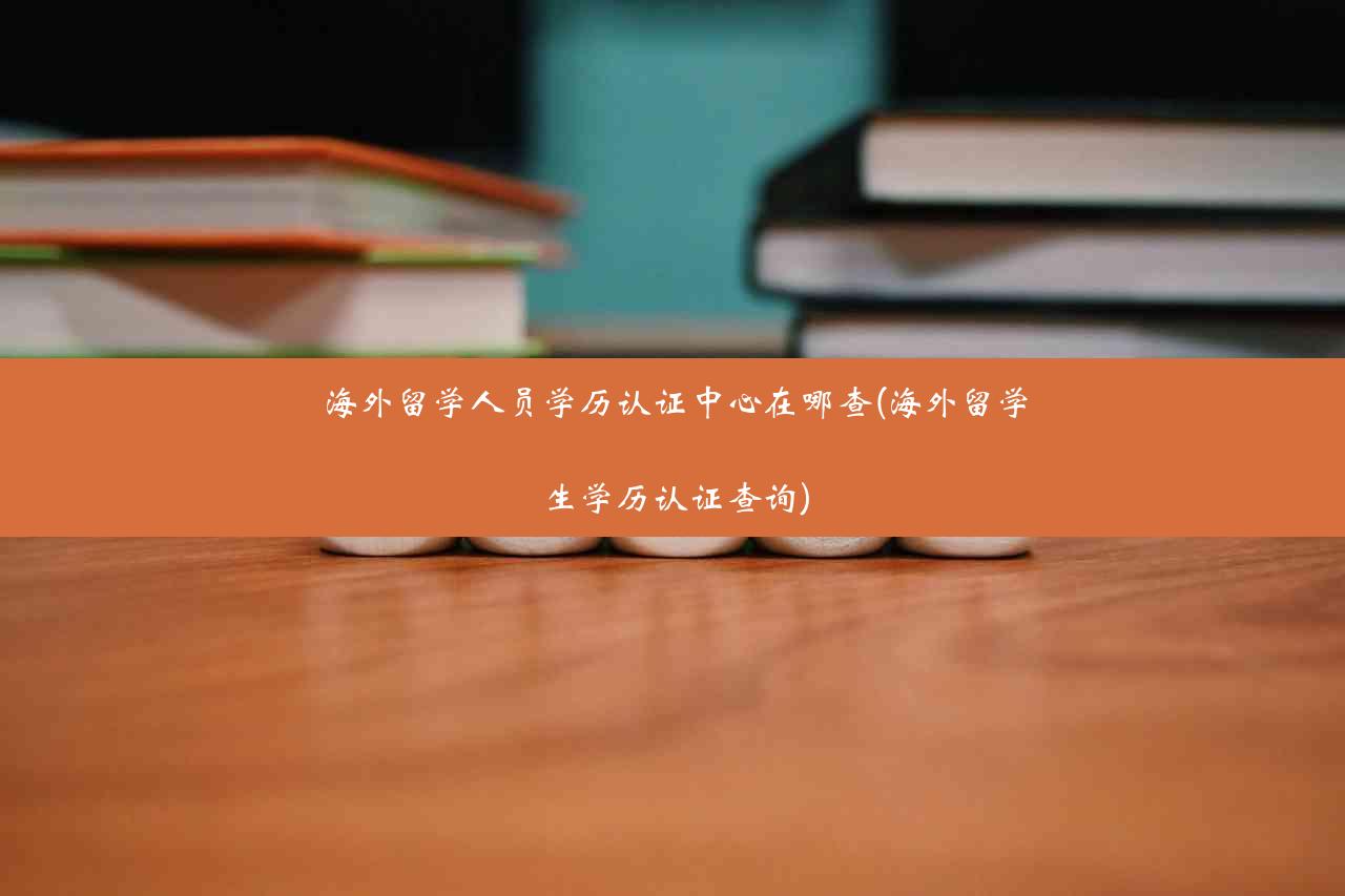 海外留学人员学历认证中心在哪查(海外留学生学历认证查询)