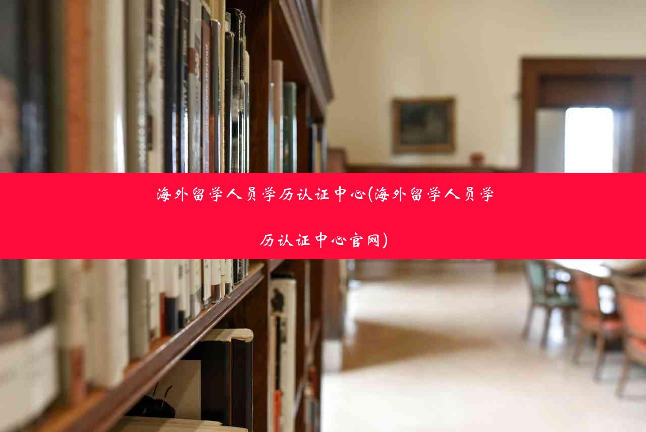 海外留学人员学历认证中心(海外留学人员学历认证中心官网)