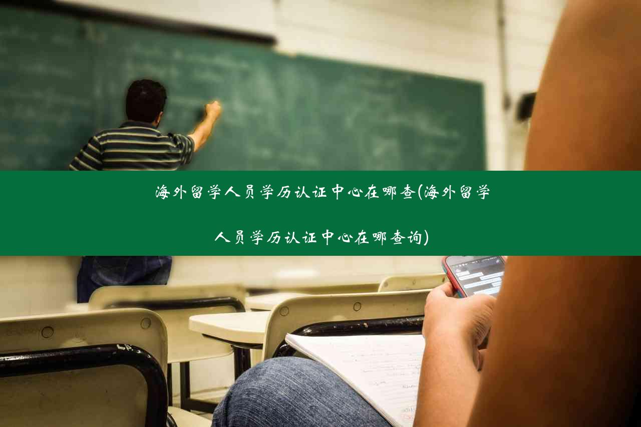 海外留学人员学历认证中心在哪查(海外留学人员学历认证中心在哪查询)