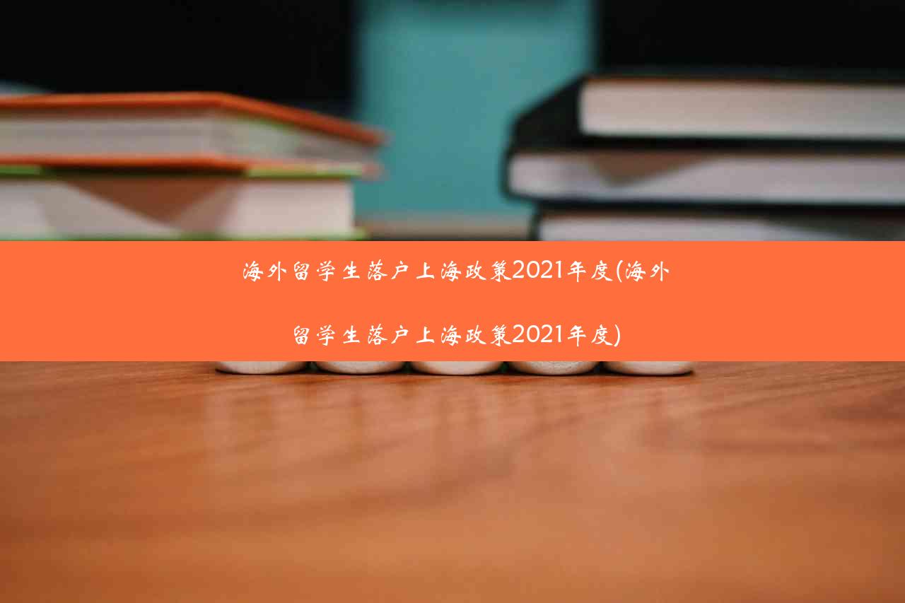 海外留学生落户上海政策2021年度(海外留学生落户上海政策2021年度)