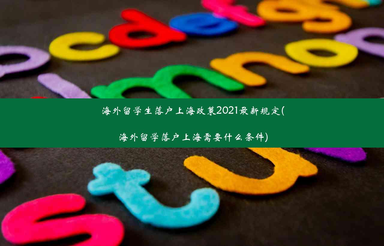 海外留学生落户上海政策2021最新规定(海外留学落户上海需要什么条件)