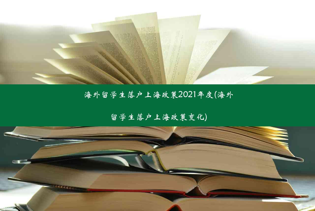 海外留学生落户上海政策2021年度(海外留学生落户上海政策变化)