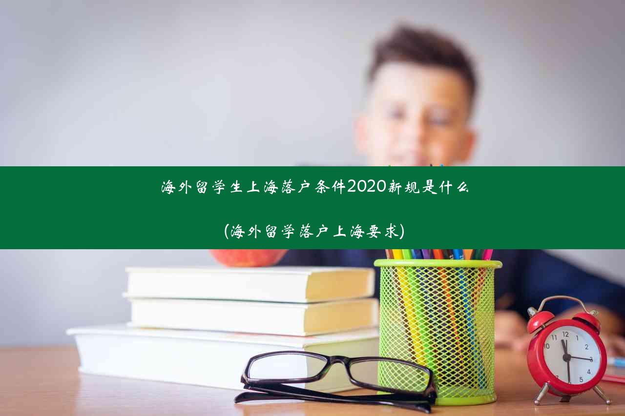 海外留学生上海落户条件2020新规是什么(海外留学落户上海要求)