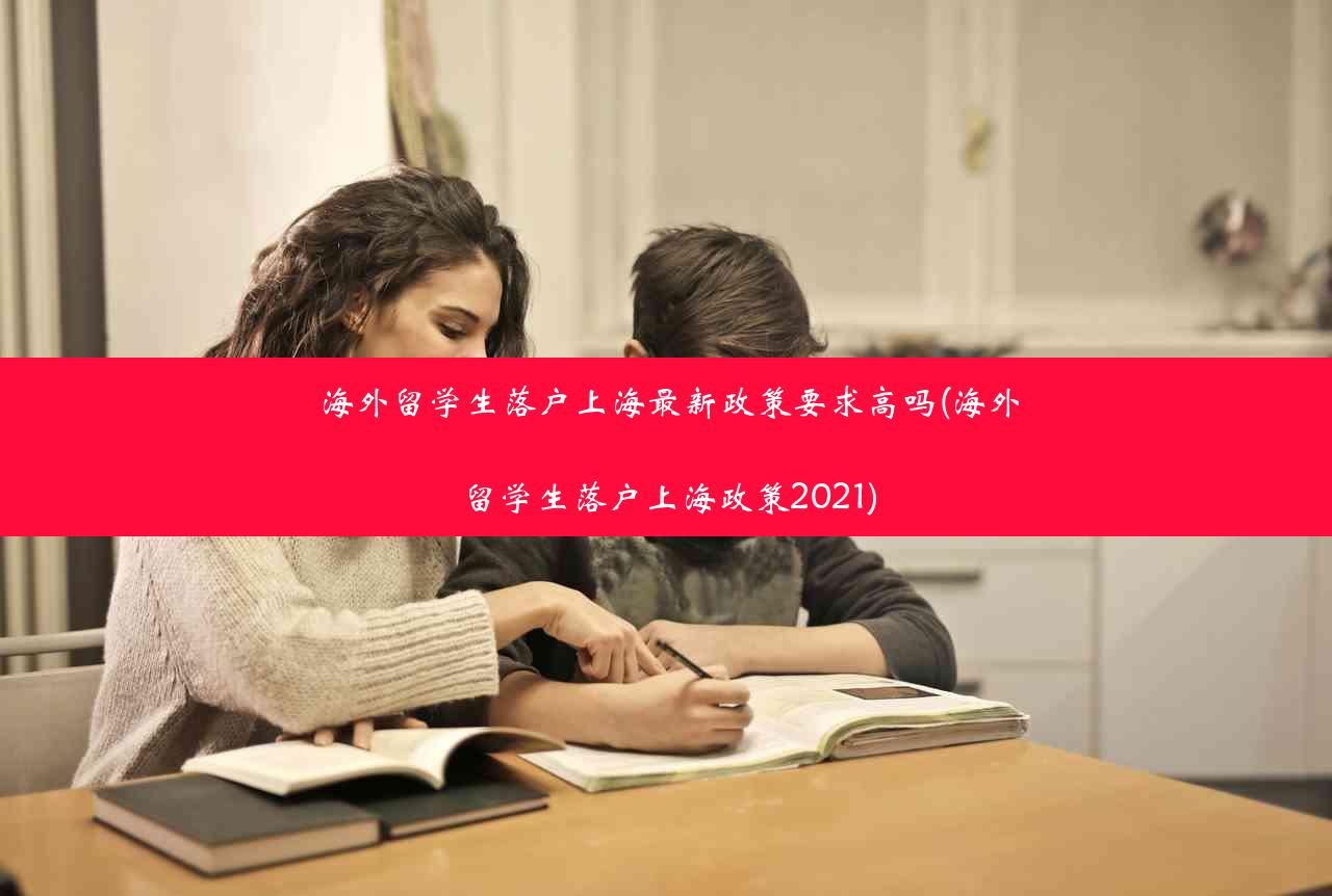 海外留学生落户上海最新政策要求高吗(海外留学生落户上海政策2021)