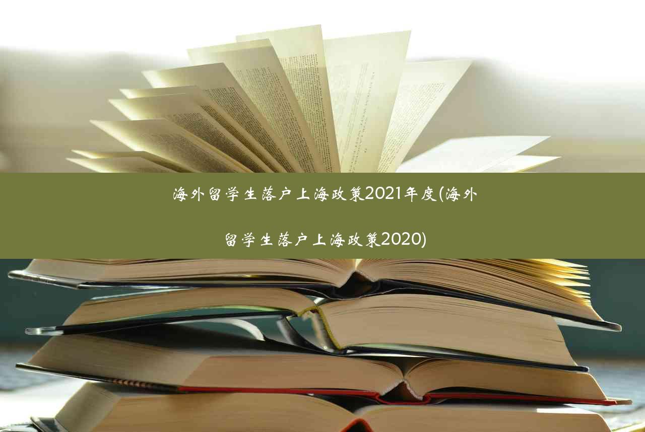 海外留学生落户上海政策2021年度(海外留学生落户上海政策2020)