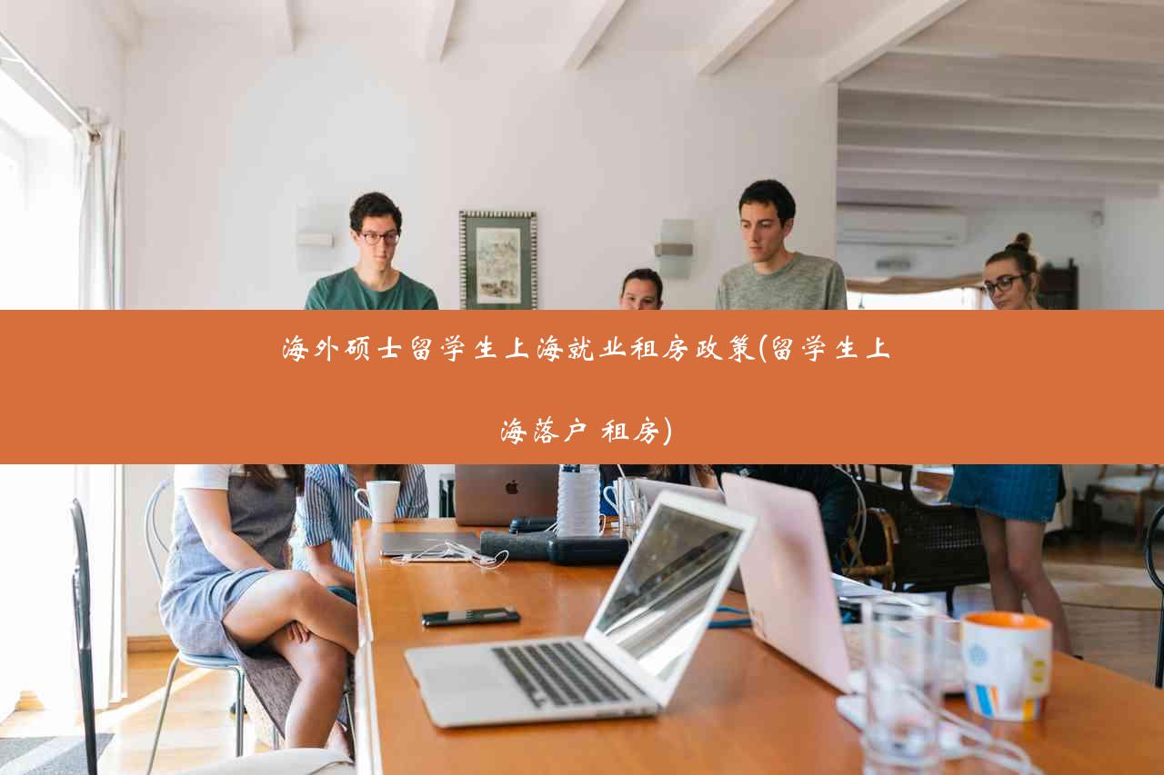海外硕士留学生上海就业租房政策(留学生上海落户 租房)