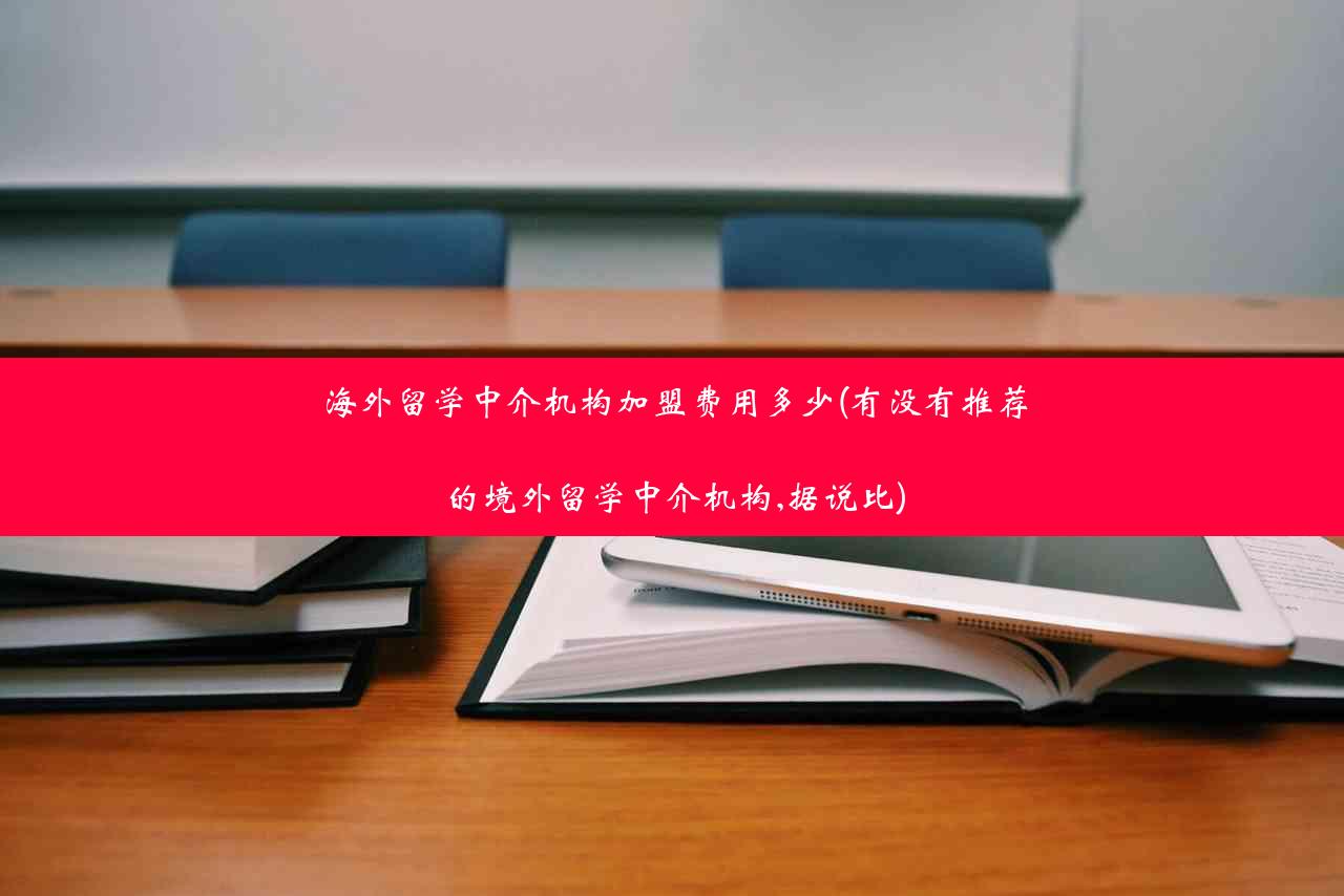 海外留学中介机构加盟费用多少(有没有推荐的境外留学中介机构,据说比)