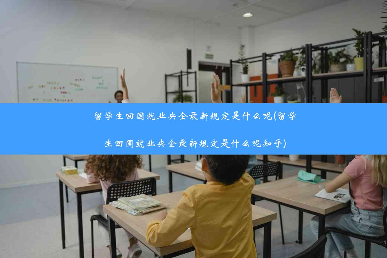 留学生回国就业央企最新规定是什么呢(留学生回国就业央企最新规定是什么呢知乎)