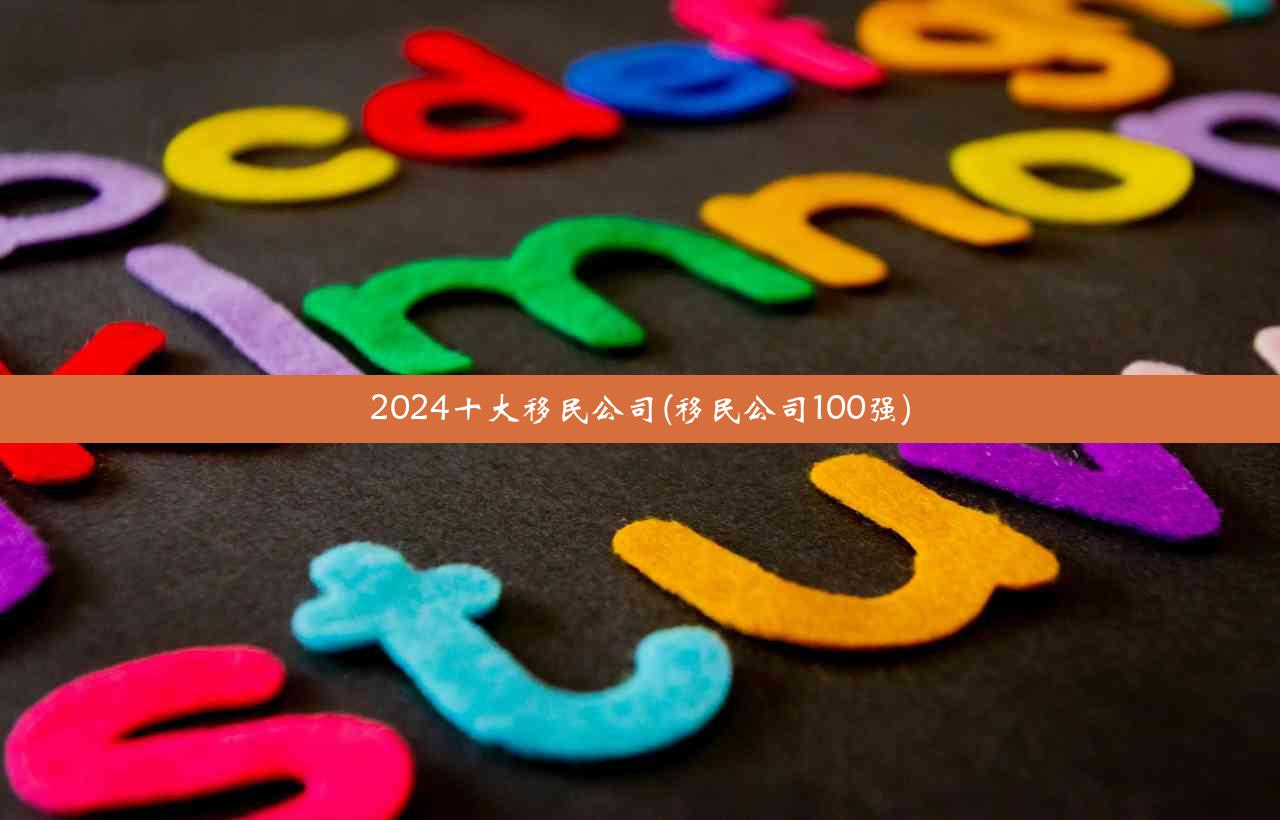 2024十大移民公司(移民公司100强)