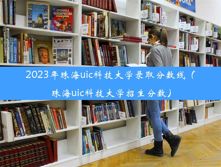 2023年珠海uic科技大学录取分数线（珠海uic科技大学招生分数）