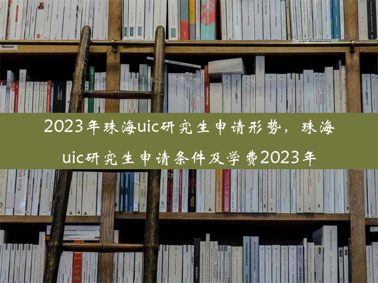 2023年珠海uic研究生申请形势，珠海uic研究生申请条件及学费2023年
