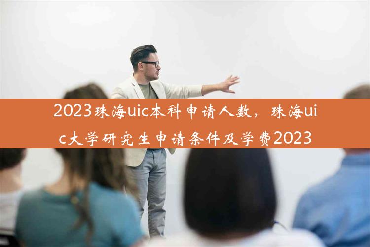 2023珠海uic本科申请人数，珠海uic大学研究生申请条件及学费2023