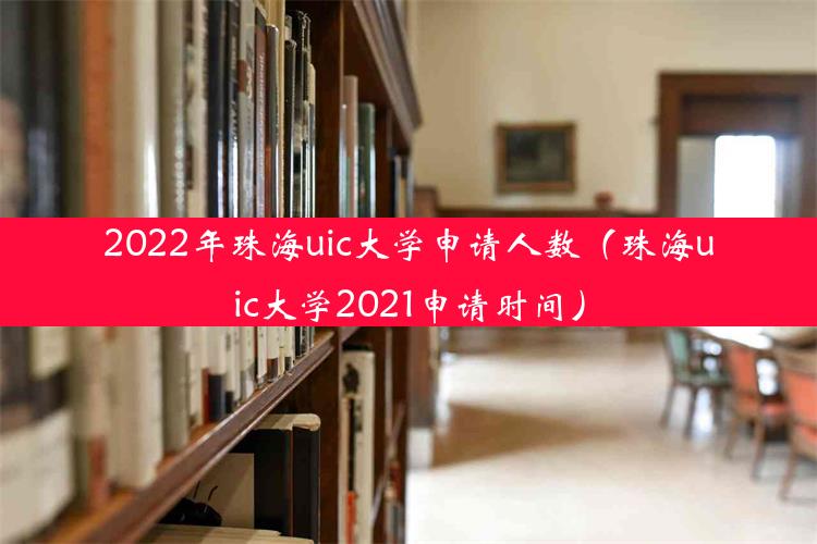 2022年珠海uic大学申请人数（珠海uic大学2021申请时间）