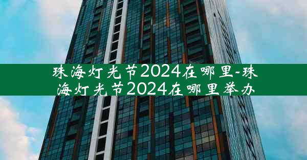 珠海灯光节2024在哪里-珠海灯光节2024在哪里举办