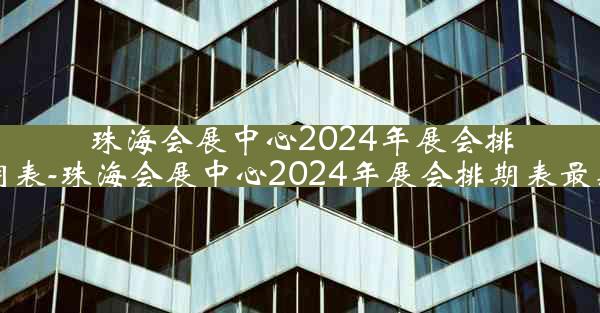 珠海会展中心2024年展会排期表-珠海会展中心2024年展会排期表最新