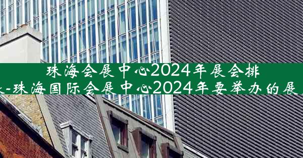 珠海会展中心2024年展会排期表-珠海国际会展中心2024年要举办的展览会