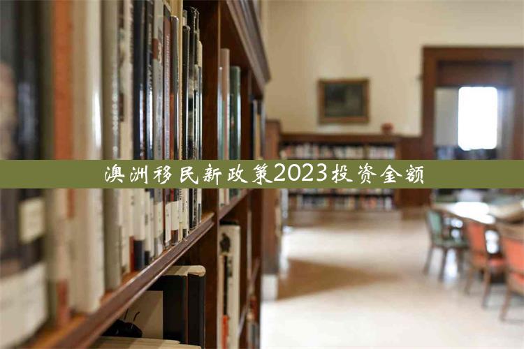 澳洲移民新政策2023投资金额