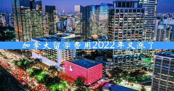 加拿大留学费用2022年又涨了