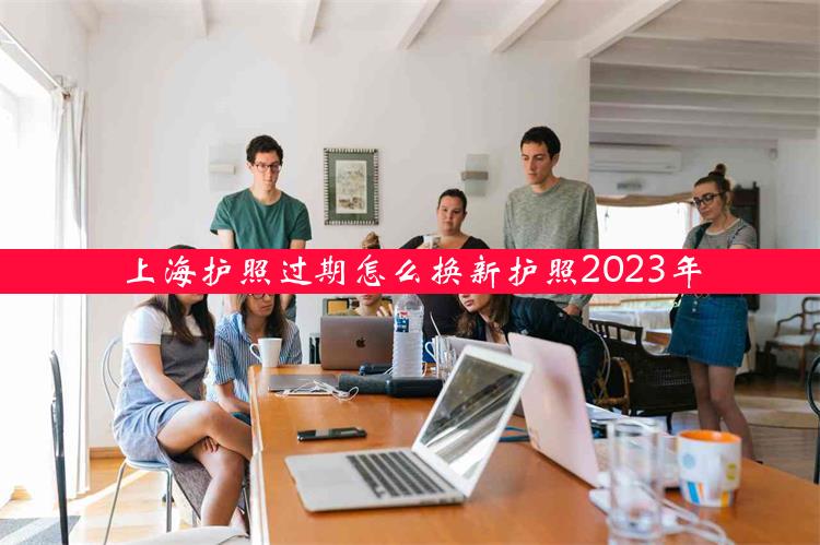 上海护照过期怎么换新护照2023年