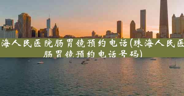 珠海人民医院肠胃镜预约电话(珠海人民医院肠胃镜预约电话号码)