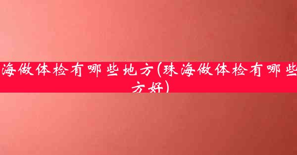 珠海做体检有哪些地方(珠海做体检有哪些地方好)