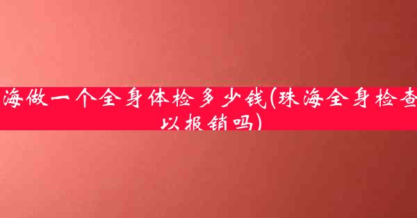 珠海做一个全身体检多少钱(珠海全身检查可以报销吗)