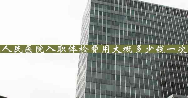 人民医院入职体检费用大概多少钱一次