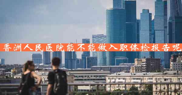 香洲人民医院能不能做入职体检报告呢