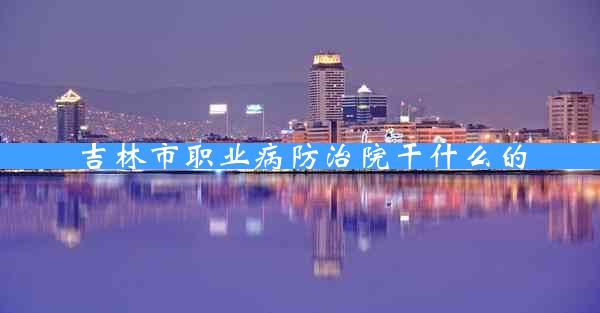 吉林市职业病防治院干什么的