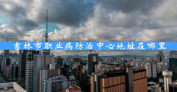 吉林市职业病防治中心地址在哪里