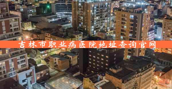 吉林市职业病医院地址查询官网