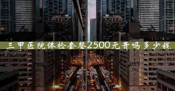 三甲医院体检套餐2500元贵吗多少钱