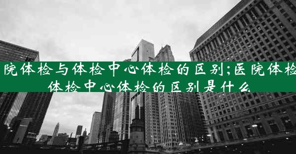 医院体检与体检中心体检的区别;医院体检与体检中心体检的区别是什么