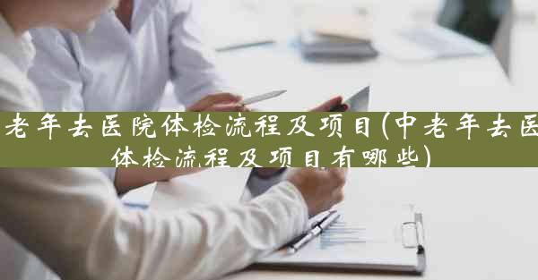 中老年去医院体检流程及项目(中老年去医院体检流程及项目有哪些)