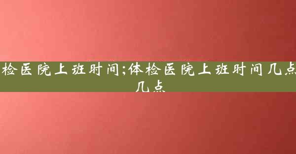 体检医院上班时间;体检医院上班时间几点到几点