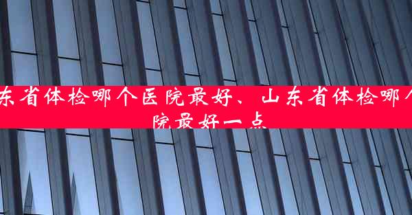 山东省体检哪个医院最好、山东省体检哪个医院最好一点