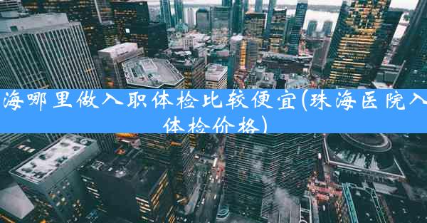 珠海哪里做入职体检比较便宜(珠海医院入职体检价格)