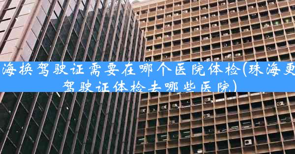 珠海换驾驶证需要在哪个医院体检(珠海更换驾驶证体检去哪些医院)