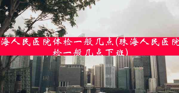 珠海人民医院体检一般几点(珠海人民医院体检一般几点下班)