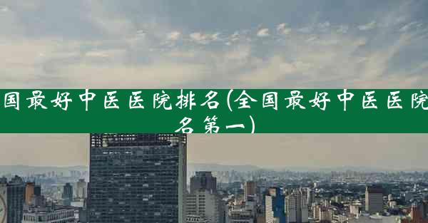 全国最好中医医院排名(全国最好中医医院排名第一)