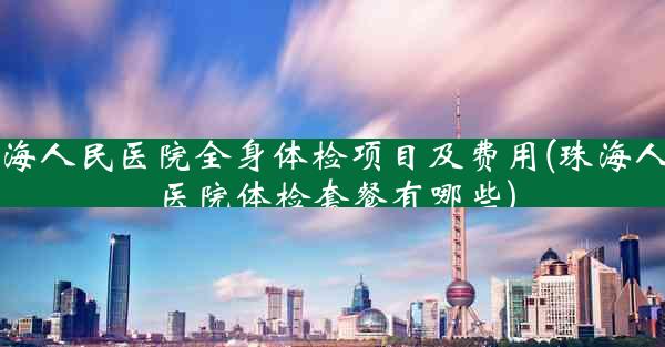 珠海人民医院全身体检项目及费用(珠海人民医院体检套餐有哪些)