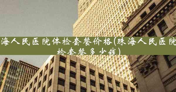 珠海人民医院体检套餐价格(珠海人民医院体检套餐多少钱)